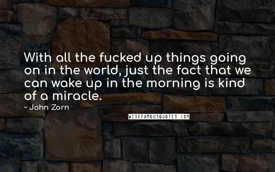 John Zorn Quotes: With all the fucked up things going on in the world, just the fact that we can wake up in the morning is kind of a miracle.