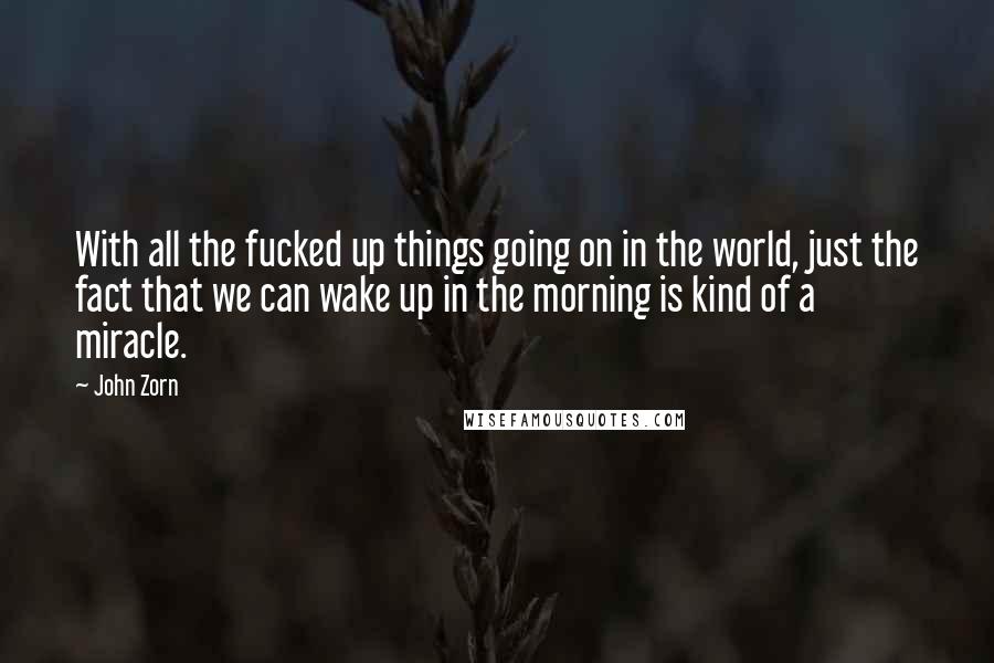 John Zorn Quotes: With all the fucked up things going on in the world, just the fact that we can wake up in the morning is kind of a miracle.