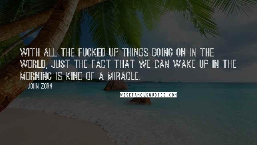 John Zorn Quotes: With all the fucked up things going on in the world, just the fact that we can wake up in the morning is kind of a miracle.