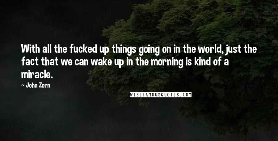 John Zorn Quotes: With all the fucked up things going on in the world, just the fact that we can wake up in the morning is kind of a miracle.