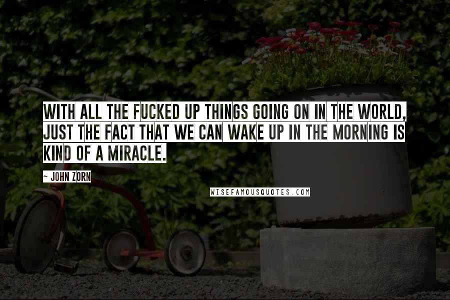 John Zorn Quotes: With all the fucked up things going on in the world, just the fact that we can wake up in the morning is kind of a miracle.