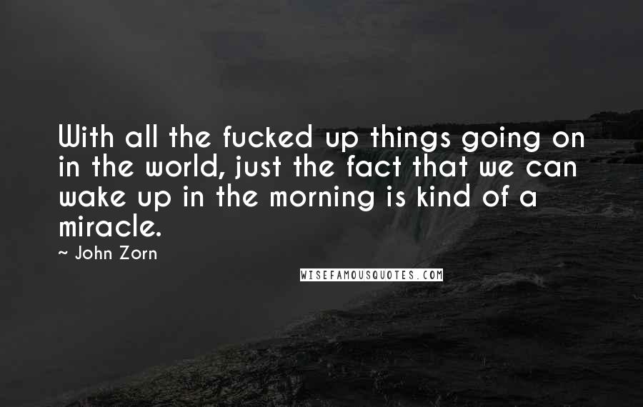John Zorn Quotes: With all the fucked up things going on in the world, just the fact that we can wake up in the morning is kind of a miracle.