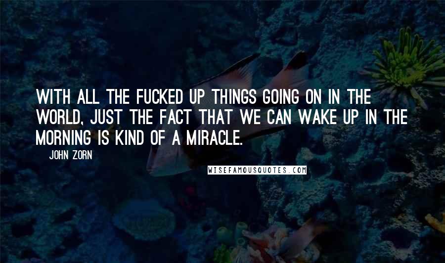 John Zorn Quotes: With all the fucked up things going on in the world, just the fact that we can wake up in the morning is kind of a miracle.