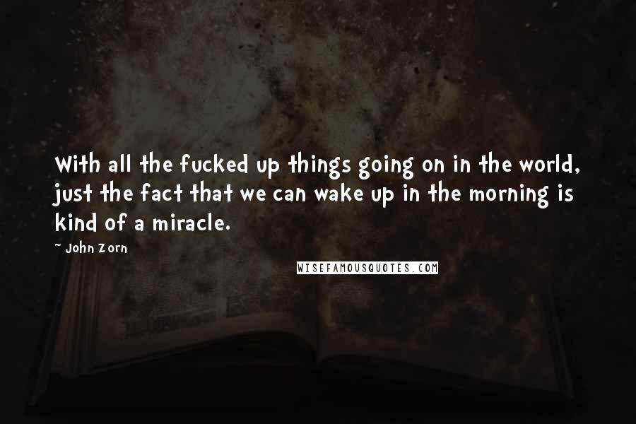 John Zorn Quotes: With all the fucked up things going on in the world, just the fact that we can wake up in the morning is kind of a miracle.