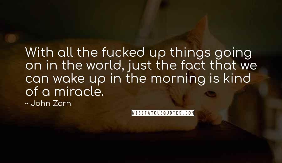 John Zorn Quotes: With all the fucked up things going on in the world, just the fact that we can wake up in the morning is kind of a miracle.