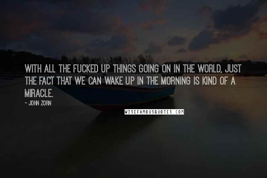 John Zorn Quotes: With all the fucked up things going on in the world, just the fact that we can wake up in the morning is kind of a miracle.