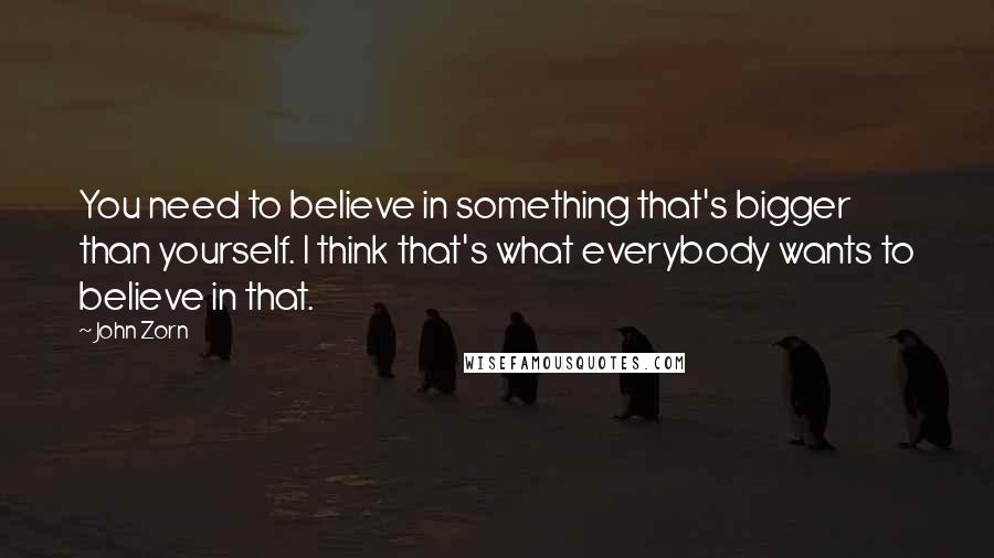 John Zorn Quotes: You need to believe in something that's bigger than yourself. I think that's what everybody wants to believe in that.