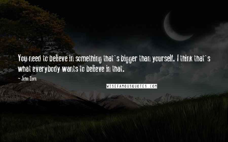 John Zorn Quotes: You need to believe in something that's bigger than yourself. I think that's what everybody wants to believe in that.