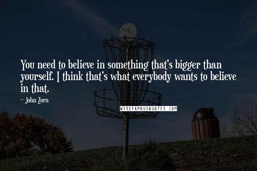John Zorn Quotes: You need to believe in something that's bigger than yourself. I think that's what everybody wants to believe in that.