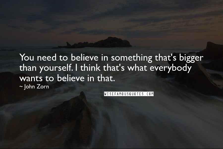 John Zorn Quotes: You need to believe in something that's bigger than yourself. I think that's what everybody wants to believe in that.