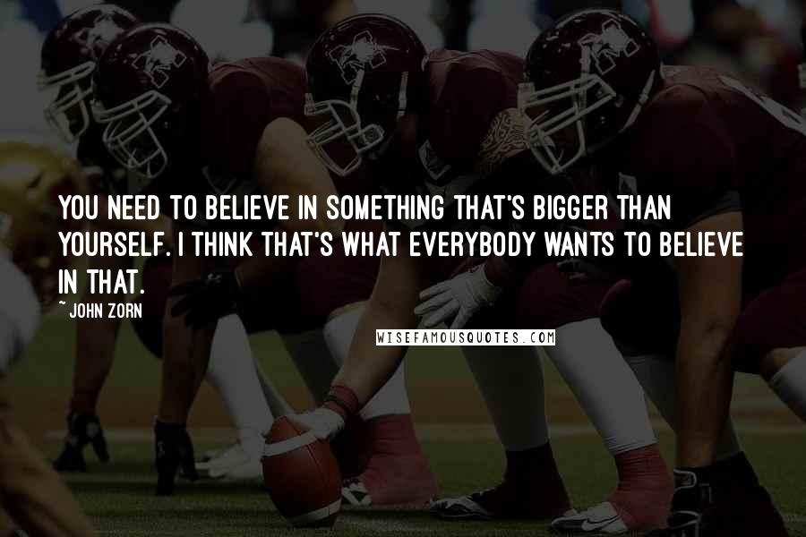 John Zorn Quotes: You need to believe in something that's bigger than yourself. I think that's what everybody wants to believe in that.