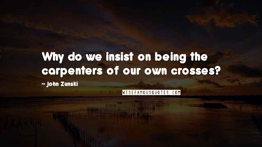 John Zunski Quotes: Why do we insist on being the carpenters of our own crosses?