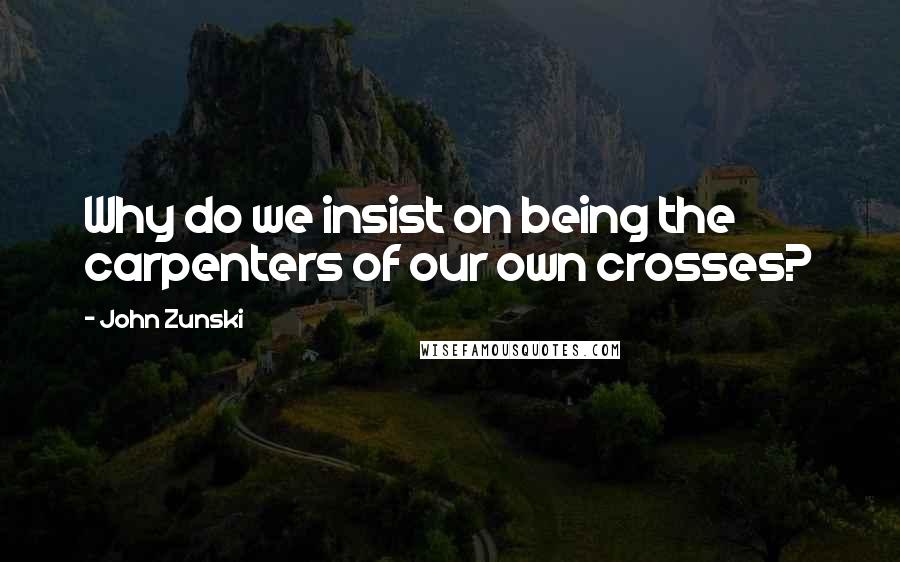 John Zunski Quotes: Why do we insist on being the carpenters of our own crosses?