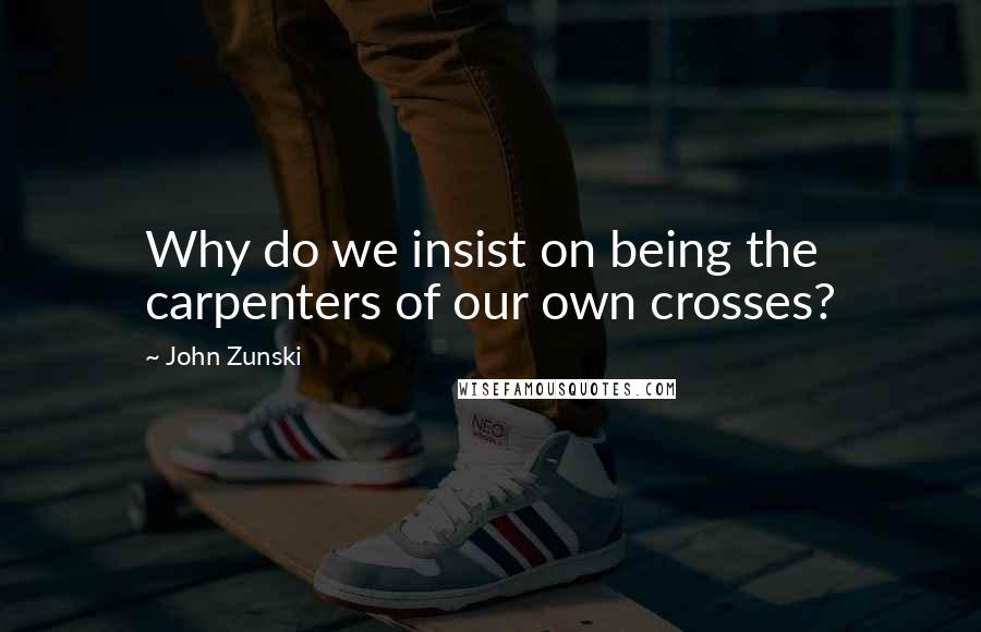 John Zunski Quotes: Why do we insist on being the carpenters of our own crosses?