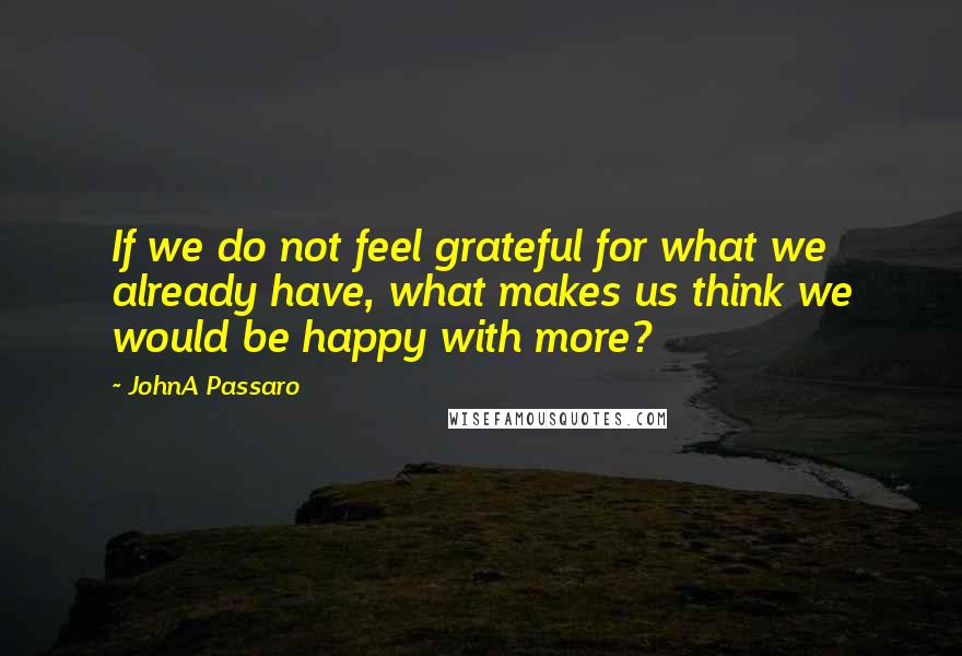 JohnA Passaro Quotes: If we do not feel grateful for what we already have, what makes us think we would be happy with more?