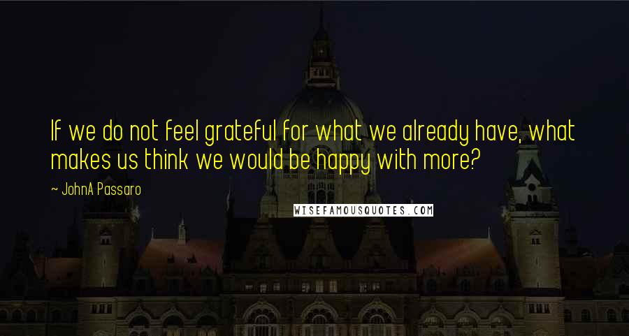 JohnA Passaro Quotes: If we do not feel grateful for what we already have, what makes us think we would be happy with more?