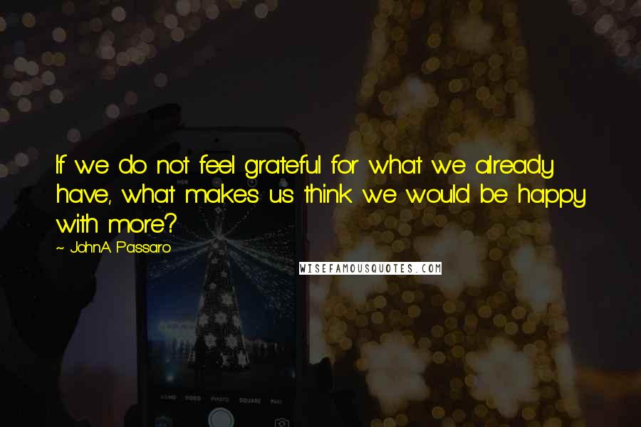 JohnA Passaro Quotes: If we do not feel grateful for what we already have, what makes us think we would be happy with more?