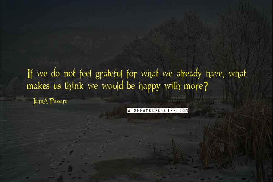 JohnA Passaro Quotes: If we do not feel grateful for what we already have, what makes us think we would be happy with more?