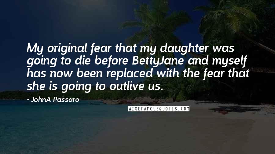 JohnA Passaro Quotes: My original fear that my daughter was going to die before BettyJane and myself has now been replaced with the fear that she is going to outlive us.