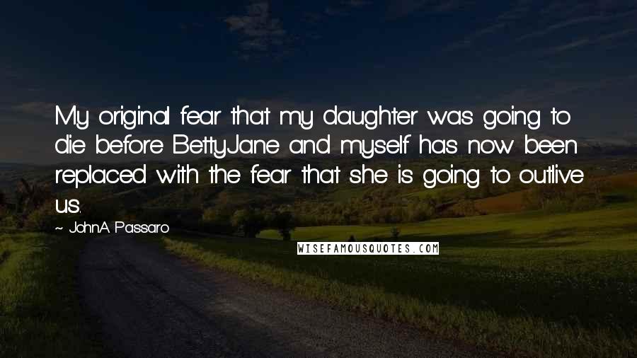 JohnA Passaro Quotes: My original fear that my daughter was going to die before BettyJane and myself has now been replaced with the fear that she is going to outlive us.