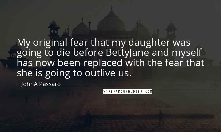 JohnA Passaro Quotes: My original fear that my daughter was going to die before BettyJane and myself has now been replaced with the fear that she is going to outlive us.