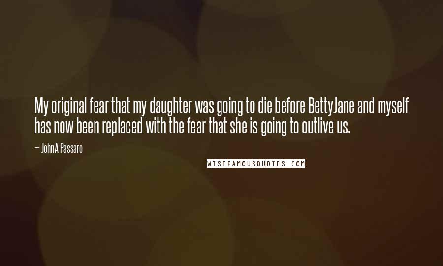 JohnA Passaro Quotes: My original fear that my daughter was going to die before BettyJane and myself has now been replaced with the fear that she is going to outlive us.