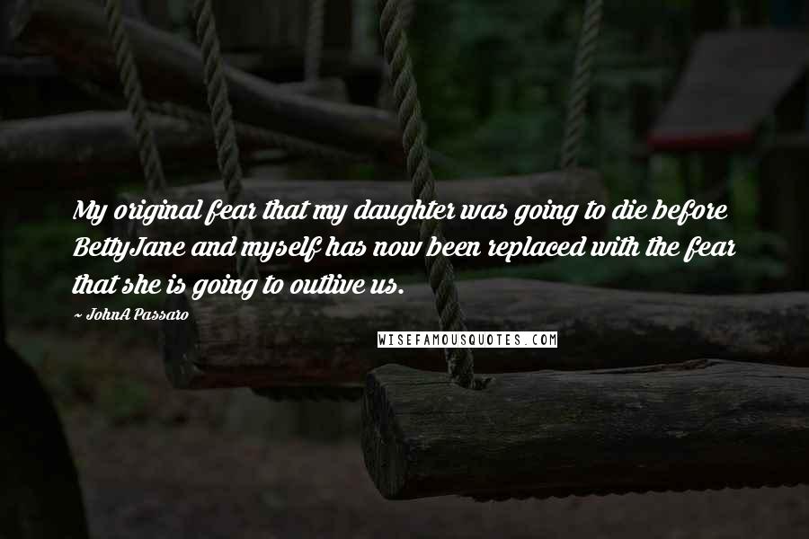 JohnA Passaro Quotes: My original fear that my daughter was going to die before BettyJane and myself has now been replaced with the fear that she is going to outlive us.