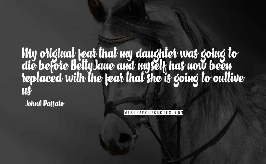 JohnA Passaro Quotes: My original fear that my daughter was going to die before BettyJane and myself has now been replaced with the fear that she is going to outlive us.