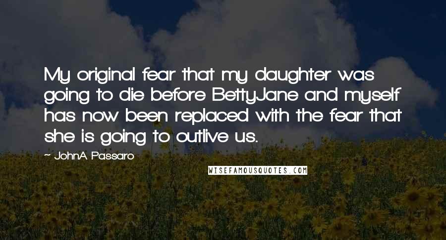 JohnA Passaro Quotes: My original fear that my daughter was going to die before BettyJane and myself has now been replaced with the fear that she is going to outlive us.