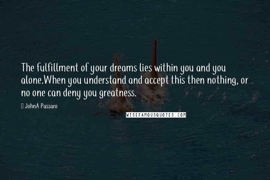 JohnA Passaro Quotes: The fulfillment of your dreams lies within you and you alone.When you understand and accept this then nothing, or no one can deny you greatness.