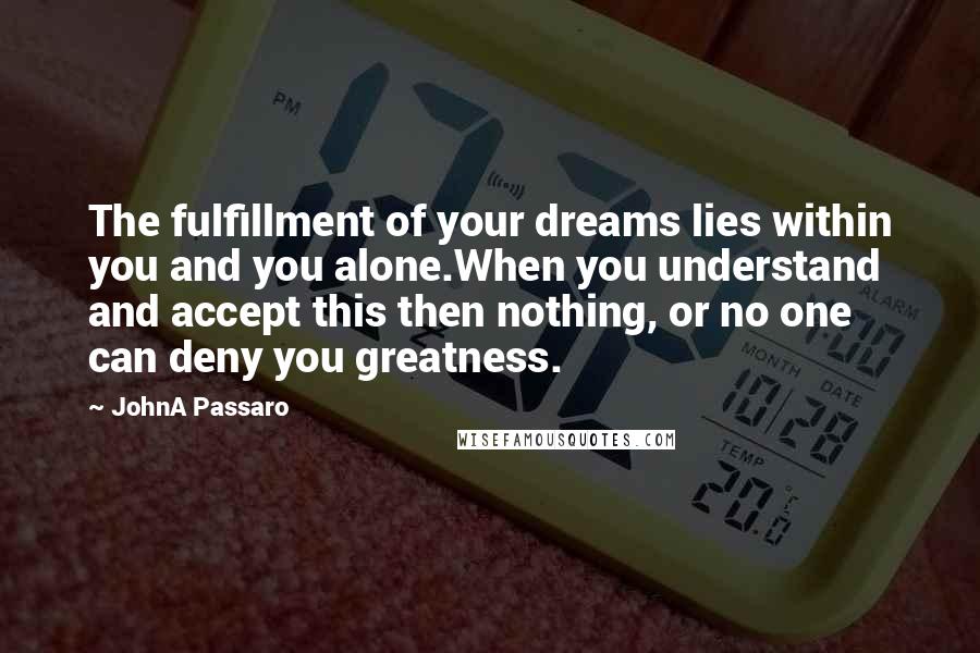 JohnA Passaro Quotes: The fulfillment of your dreams lies within you and you alone.When you understand and accept this then nothing, or no one can deny you greatness.