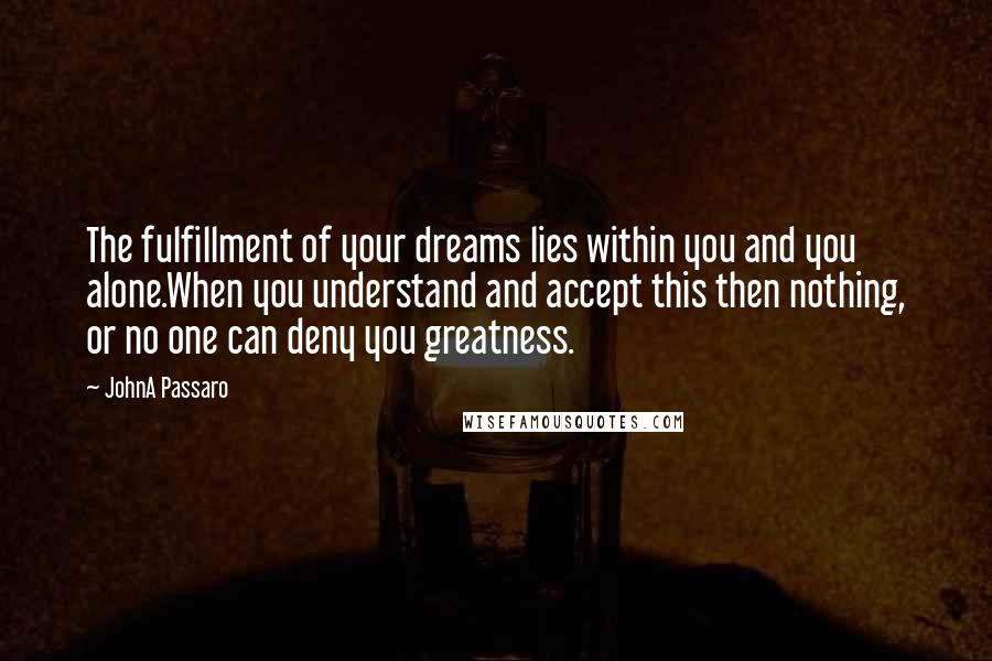 JohnA Passaro Quotes: The fulfillment of your dreams lies within you and you alone.When you understand and accept this then nothing, or no one can deny you greatness.