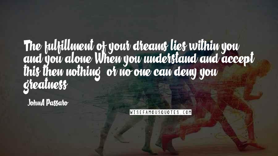 JohnA Passaro Quotes: The fulfillment of your dreams lies within you and you alone.When you understand and accept this then nothing, or no one can deny you greatness.