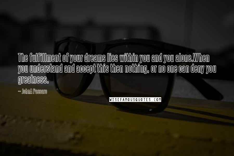 JohnA Passaro Quotes: The fulfillment of your dreams lies within you and you alone.When you understand and accept this then nothing, or no one can deny you greatness.