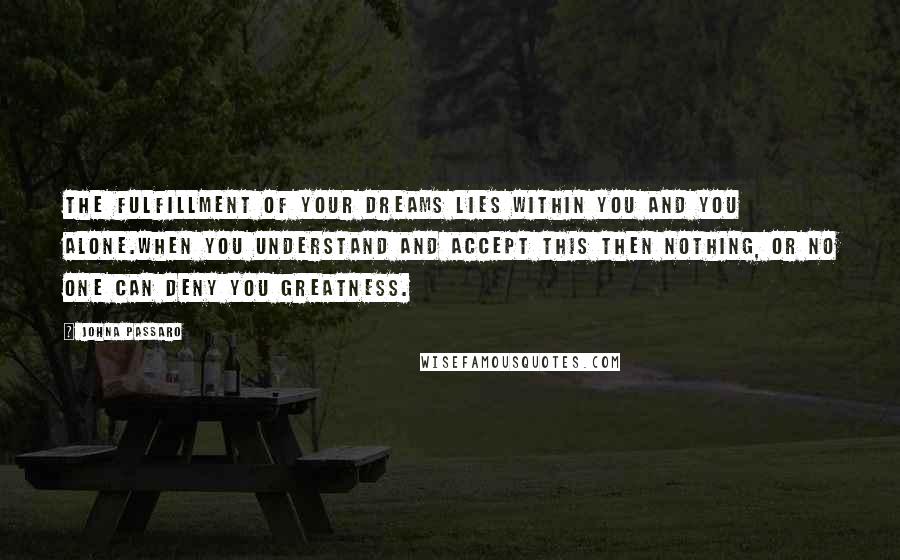 JohnA Passaro Quotes: The fulfillment of your dreams lies within you and you alone.When you understand and accept this then nothing, or no one can deny you greatness.