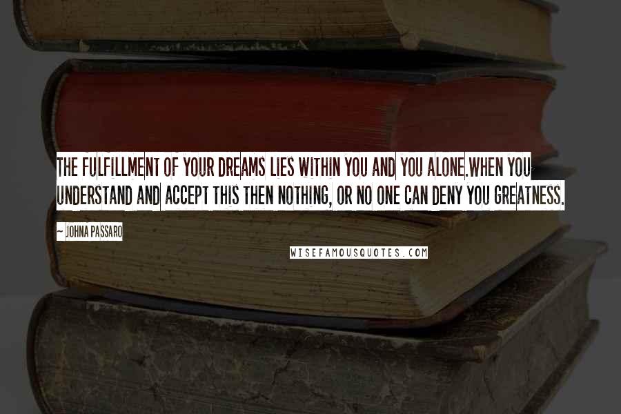 JohnA Passaro Quotes: The fulfillment of your dreams lies within you and you alone.When you understand and accept this then nothing, or no one can deny you greatness.