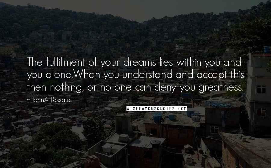 JohnA Passaro Quotes: The fulfillment of your dreams lies within you and you alone.When you understand and accept this then nothing, or no one can deny you greatness.
