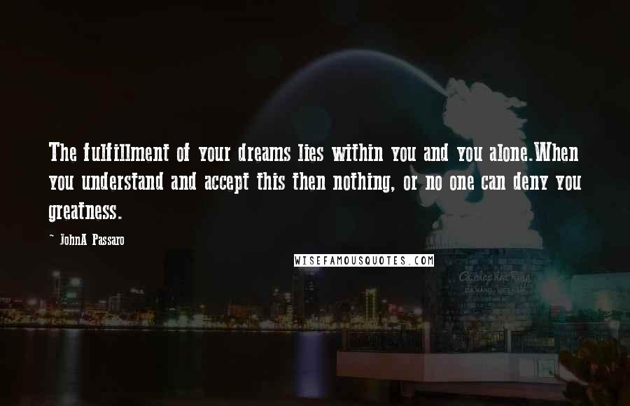 JohnA Passaro Quotes: The fulfillment of your dreams lies within you and you alone.When you understand and accept this then nothing, or no one can deny you greatness.