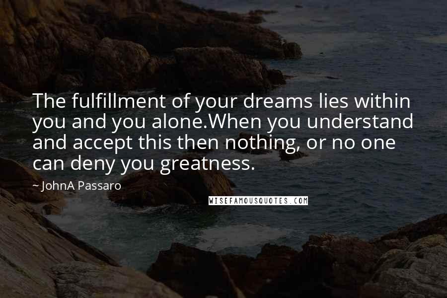 JohnA Passaro Quotes: The fulfillment of your dreams lies within you and you alone.When you understand and accept this then nothing, or no one can deny you greatness.