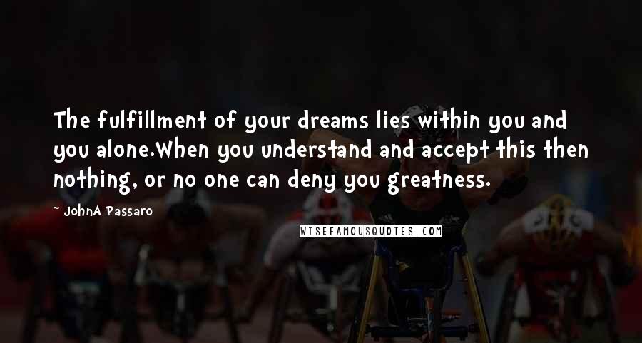 JohnA Passaro Quotes: The fulfillment of your dreams lies within you and you alone.When you understand and accept this then nothing, or no one can deny you greatness.