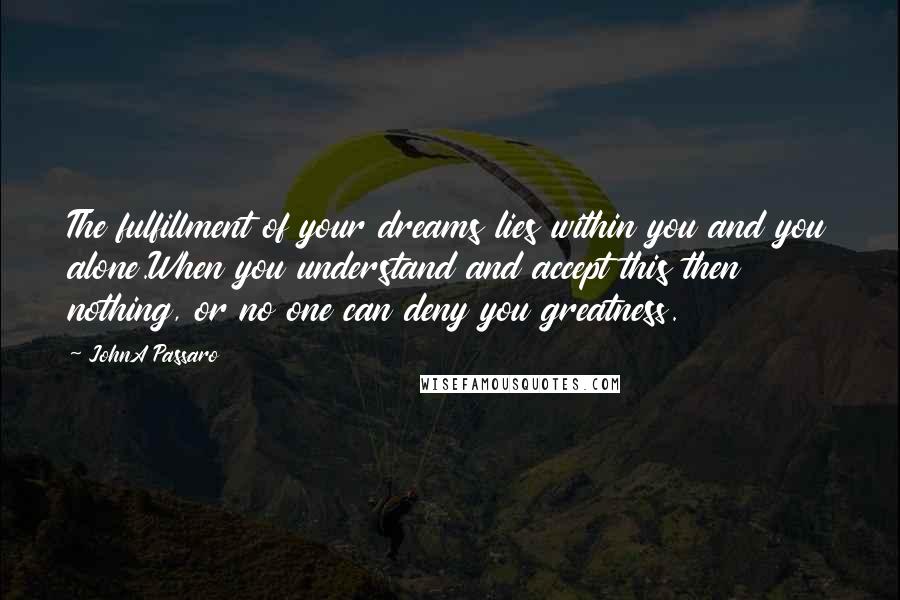 JohnA Passaro Quotes: The fulfillment of your dreams lies within you and you alone.When you understand and accept this then nothing, or no one can deny you greatness.