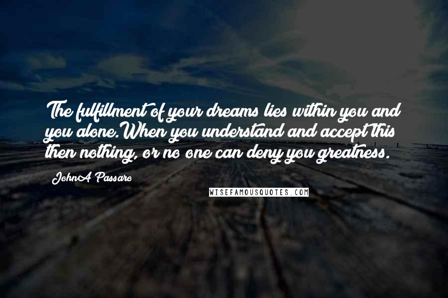 JohnA Passaro Quotes: The fulfillment of your dreams lies within you and you alone.When you understand and accept this then nothing, or no one can deny you greatness.