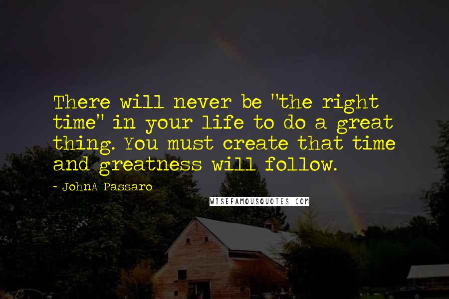 JohnA Passaro Quotes: There will never be "the right time" in your life to do a great thing. You must create that time and greatness will follow.