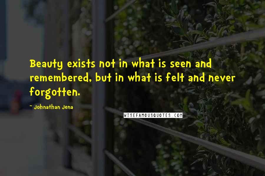 Johnathan Jena Quotes: Beauty exists not in what is seen and remembered, but in what is felt and never forgotten.