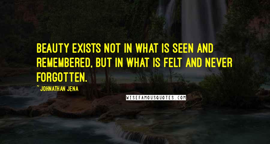 Johnathan Jena Quotes: Beauty exists not in what is seen and remembered, but in what is felt and never forgotten.