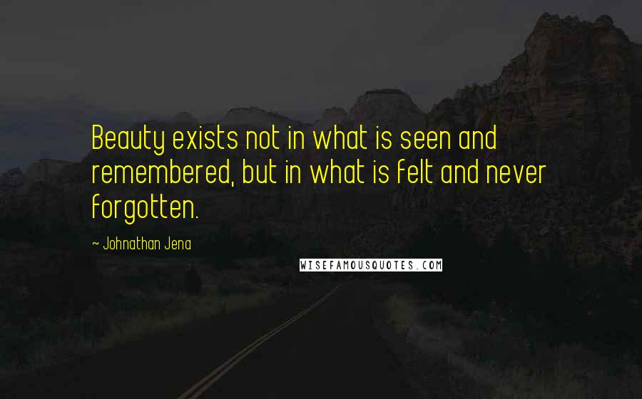 Johnathan Jena Quotes: Beauty exists not in what is seen and remembered, but in what is felt and never forgotten.