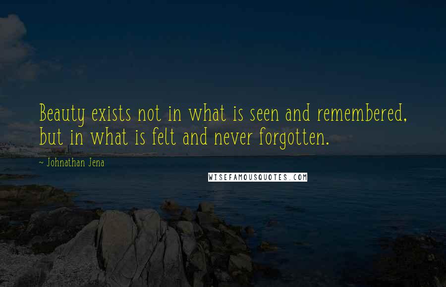 Johnathan Jena Quotes: Beauty exists not in what is seen and remembered, but in what is felt and never forgotten.