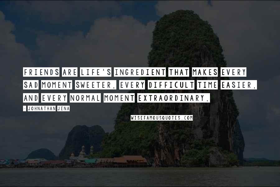 Johnathan Jena Quotes: Friends are life's ingredient that makes every sad moment sweeter, every difficult time easier, and every normal moment extraordinary.