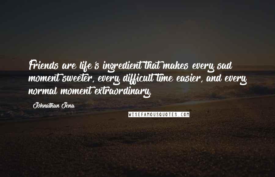 Johnathan Jena Quotes: Friends are life's ingredient that makes every sad moment sweeter, every difficult time easier, and every normal moment extraordinary.