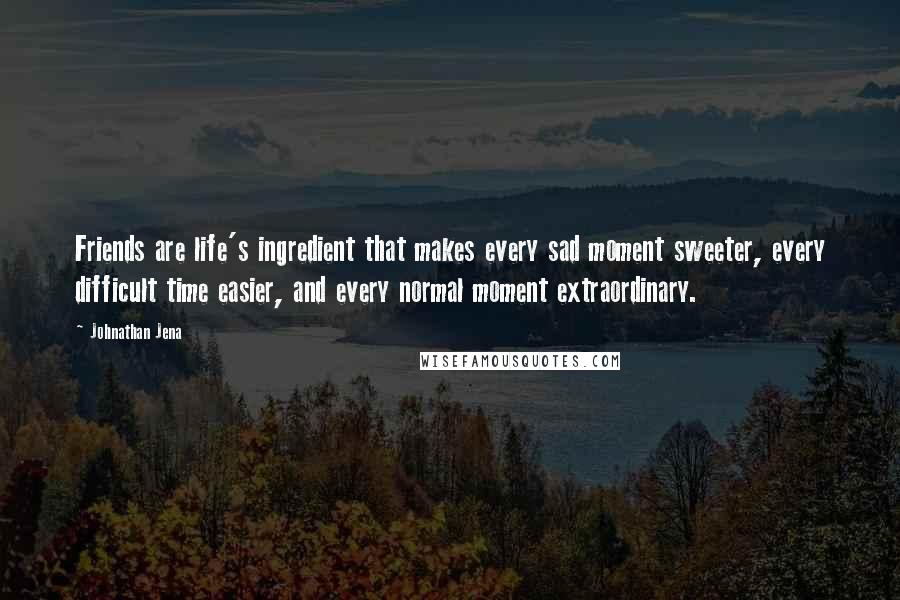 Johnathan Jena Quotes: Friends are life's ingredient that makes every sad moment sweeter, every difficult time easier, and every normal moment extraordinary.